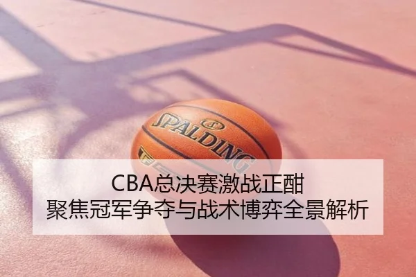 CBA总决赛激战正酣 聚焦冠军争夺与战术博弈全景解析