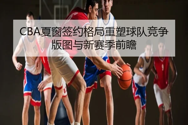 CBA夏窗签约格局重塑球队竞争版图与新赛季前瞻