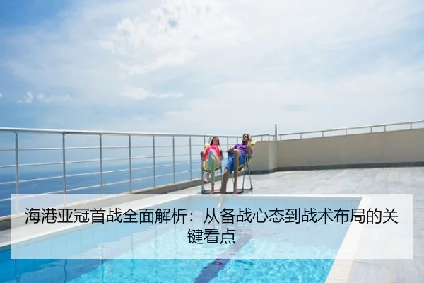 海港亚冠首战全面解析：从备战心态到战术布局的关键看点
