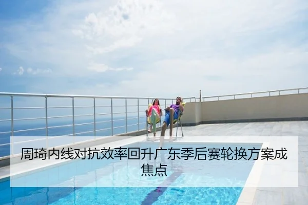 周琦内线对抗效率回升广东季后赛轮换方案成焦点
