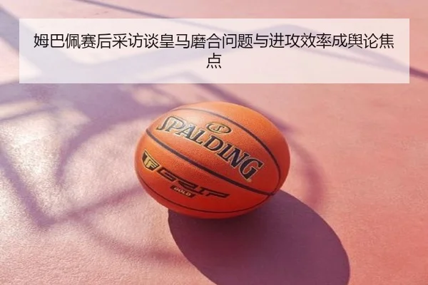 姆巴佩赛后采访谈皇马磨合问题与进攻效率成舆论焦点
