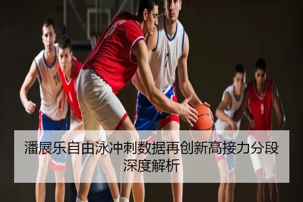 潘展乐自由泳冲刺数据再创新高接力分段深度解析