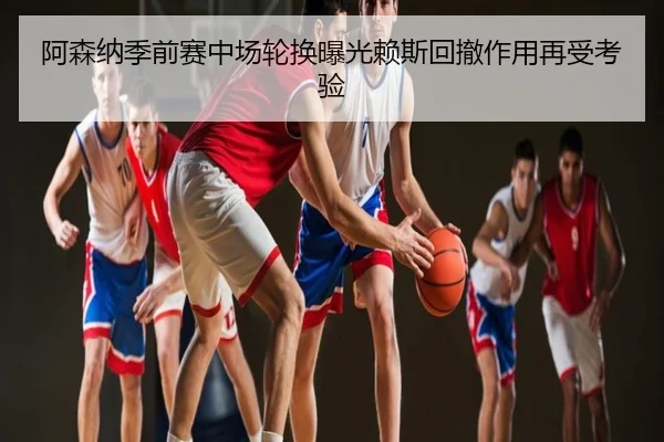 阿森纳季前赛中场轮换曝光赖斯回撤作用再受考验