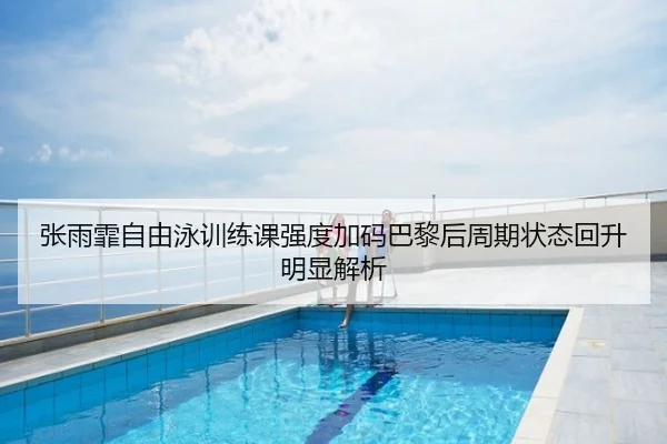 张雨霏自由泳训练课强度加码巴黎后周期状态回升明显解析