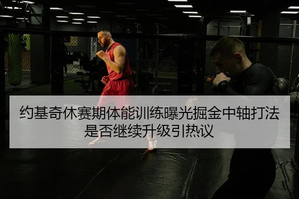 约基奇休赛期体能训练曝光掘金中轴打法是否继续升级引热议