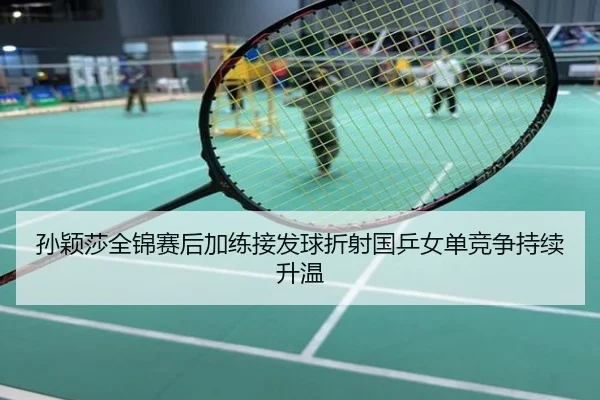 孙颖莎全锦赛后加练接发球折射国乒女单竞争持续升温