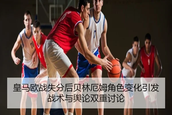 皇马欧战失分后贝林厄姆角色变化引发战术与舆论双重讨论